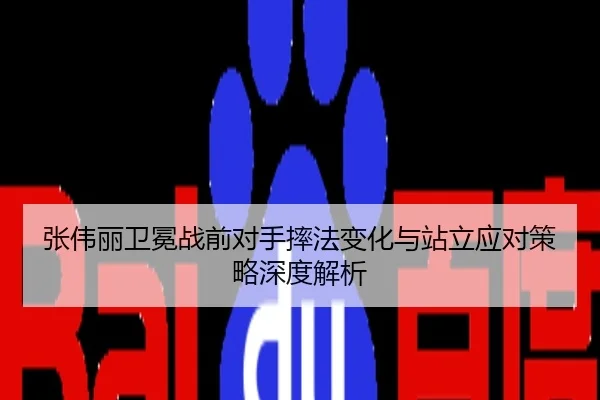 张伟丽卫冕战前对手摔法变化与站立应对策略深度解析