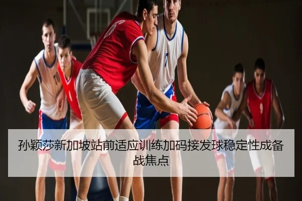 孙颖莎新加坡站前适应训练加码接发球稳定性成备战焦点