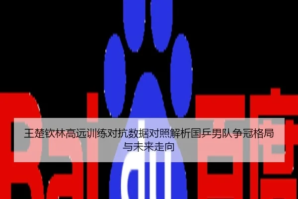 王楚钦林高远训练对抗数据对照解析国乒男队争冠格局与未来走向