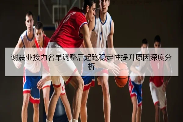 谢震业接力名单调整后起跑稳定性提升原因深度分析