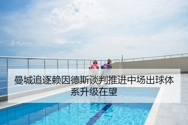 曼城追逐赖因德斯谈判推进中场出球体系升级在望