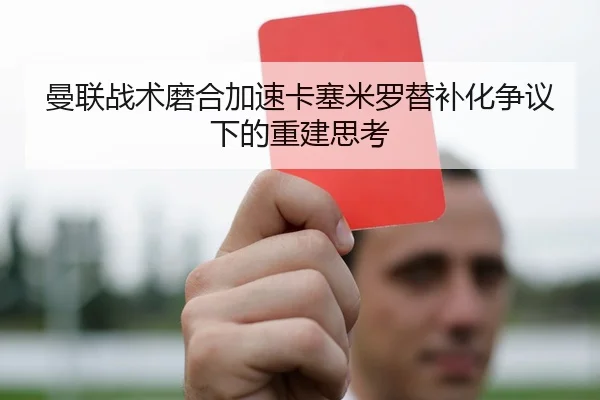 曼联战术磨合加速卡塞米罗替补化争议下的重建思考