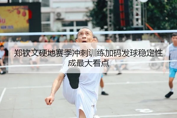 郑钦文硬地赛季冲刺训练加码发球稳定性成最大看点