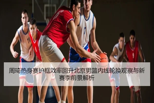 周琦热身赛护框效率回升北京男篮内线轮换观察与新赛季前景解析