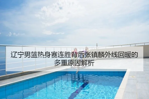 辽宁男篮热身赛连胜背后张镇麟外线回暖的多重原因解析